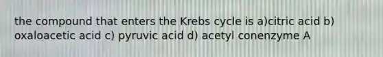 the compound that enters the Krebs cycle is a)citric acid b) oxaloacetic acid c) pyruvic acid d) acetyl conenzyme A