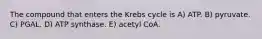 The compound that enters the Krebs cycle is A) ATP. B) pyruvate. C) PGAL. D) ATP synthase. E) acetyl CoA.