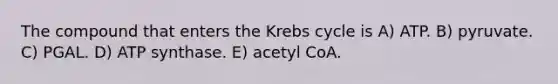 The compound that enters the <a href='https://www.questionai.com/knowledge/kqfW58SNl2-krebs-cycle' class='anchor-knowledge'>krebs cycle</a> is A) ATP. B) pyruvate. C) PGAL. D) ATP synthase. E) acetyl CoA.