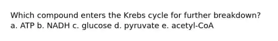 Which compound enters the Krebs cycle for further breakdown? a. ATP b. NADH c. glucose d. pyruvate e. acetyl-CoA