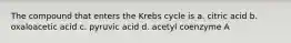 The compound that enters the Krebs cycle is a. citric acid b. oxaloacetic acid c. pyruvic acid d. acetyl coenzyme A