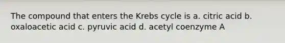 The compound that enters the <a href='https://www.questionai.com/knowledge/kqfW58SNl2-krebs-cycle' class='anchor-knowledge'>krebs cycle</a> is a. citric acid b. oxaloacetic acid c. pyruvic acid d. acetyl coenzyme A