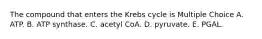 The compound that enters the Krebs cycle is Multiple Choice A. ATP. B. ATP synthase. C. acetyl CoA. D. pyruvate. E. PGAL.