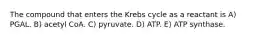 The compound that enters the Krebs cycle as a reactant is A) PGAL. B) acetyl CoA. C) pyruvate. D) ATP. E) ATP synthase.