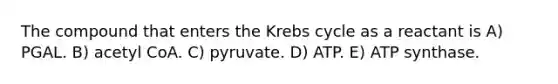 The compound that enters the Krebs cycle as a reactant is A) PGAL. B) acetyl CoA. C) pyruvate. D) ATP. E) ATP synthase.