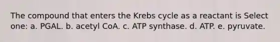 The compound that enters the <a href='https://www.questionai.com/knowledge/kqfW58SNl2-krebs-cycle' class='anchor-knowledge'>krebs cycle</a> as a reactant is Select one: a. PGAL. b. acetyl CoA. c. ATP synthase. d. ATP. e. pyruvate.