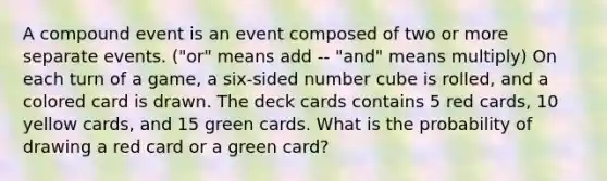 A compound event is an event composed of two or more separate events. ("or" means add -- "and" means multiply) On each turn of a game, a six-sided number cube is rolled, and a colored card is drawn. The deck cards contains 5 red cards, 10 yellow cards, and 15 green cards. What is the probability of drawing a red card or a green card?