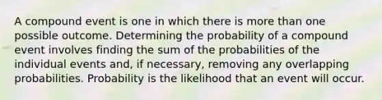 A compound event is one in which there is more than one possible outcome. Determining the probability of a compound event involves finding the sum of the probabilities of the individual events and, if necessary, removing any overlapping probabilities. Probability is the likelihood that an event will occur.