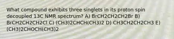 What compound exhibits three singlets in its proton spin decoupled 13C NMR spectrum? A) BrCH2CH2CH2Br B) BrCH2CH2CH2Cl C) (CH3)2CHCH(CH3)2 D) CH3CH2CH2CH3 E) (CH3)2CHOCH(CH3)2