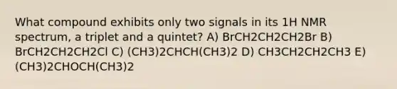 What compound exhibits only two signals in its 1H NMR spectrum, a triplet and a quintet? A) BrCH2CH2CH2Br B) BrCH2CH2CH2Cl C) (CH3)2CHCH(CH3)2 D) CH3CH2CH2CH3 E) (CH3)2CHOCH(CH3)2