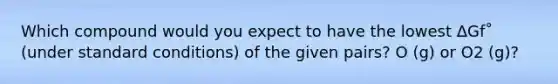Which compound would you expect to have the lowest ΔGf˚ (under standard conditions) of the given pairs? O (g) or O2 (g)?