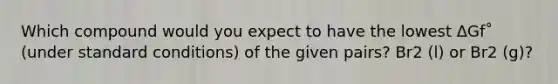 Which compound would you expect to have the lowest ΔGf˚ (under standard conditions) of the given pairs? Br2 (l) or Br2 (g)?