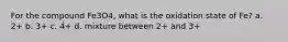 For the compound Fe3O4, what is the oxidation state of Fe? a. 2+ b. 3+ c. 4+ d. mixture between 2+ and 3+