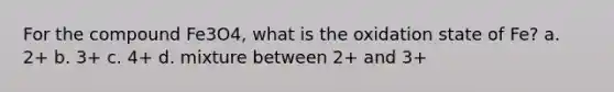 For the compound Fe3O4, what is the oxidation state of Fe? a. 2+ b. 3+ c. 4+ d. mixture between 2+ and 3+