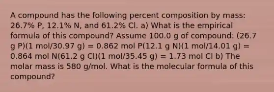 A compound has the following percent composition by mass: 26.7% P, 12.1% N, and 61.2% Cl. a) What is the empirical formula of this compound? Assume 100.0 g of compound: (26.7 g P)(1 mol/30.97 g) = 0.862 mol P(12.1 g N)(1 mol/14.01 g) = 0.864 mol N(61.2 g Cl)(1 mol/35.45 g) = 1.73 mol Cl b) The molar mass is 580 g/mol. What is the molecular formula of this compound?