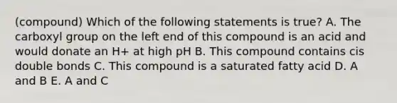 (compound) Which of the following statements is true? A. The carboxyl group on the left end of this compound is an acid and would donate an H+ at high pH B. This compound contains cis double bonds C. This compound is a saturated fatty acid D. A and B E. A and C