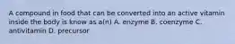 A compound in food that can be converted into an active vitamin inside the body is know as a(n) A. enzyme B. coenzyme C. antivitamin D. precursor