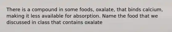 There is a compound in some foods, oxalate, that binds calcium, making it less available for absorption. Name the food that we discussed in class that contains oxalate