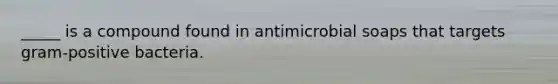 _____ is a compound found in antimicrobial soaps that targets gram-positive bacteria.