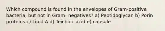 Which compound is found in the envelopes of Gram-positive bacteria, but not in Gram- negatives? a) Peptidoglycan b) Porin proteins c) Lipid A d) Teichoic acid e) capsule