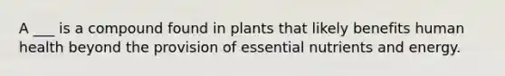 A ___ is a compound found in plants that likely benefits human health beyond the provision of essential nutrients and energy.