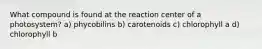 What compound is found at the reaction center of a photosystem? a) phycobilins b) carotenoids c) chlorophyll a d) chlorophyll b