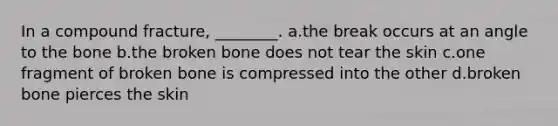 In a compound fracture, ________. a.the break occurs at an angle to the bone b.the broken bone does not tear the skin c.one fragment of broken bone is compressed into the other d.broken bone pierces the skin