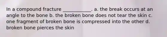 In a compound fracture ____________. a. the break occurs at an angle to the bone b. the broken bone does not tear the skin c. one fragment of broken bone is compressed into the other d. broken bone pierces the skin