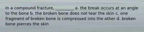 In a compound fracture, _________ a. the break occurs at an angle to the bone b. the broken bone does not tear the skin c. one fragment of broken bone is compressed into the other d. broken bone pierces the skin