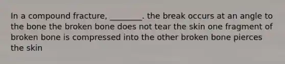 In a compound fracture, ________. the break occurs at an angle to the bone the broken bone does not tear the skin one fragment of broken bone is compressed into the other broken bone pierces the skin