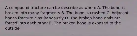 A compound fracture can be describe as when: A. The bone is broken into many fragments B. The bone is crushed C. Adjacent bones fracture simultaneously D. The broken bone ends are forced into each other E. The broken bone is exposed to the outside