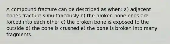 A compound fracture can be described as when: a) adjacent bones fracture simultaneously b) the broken bone ends are forced into each other c) the broken bone is exposed to the outside d) the bone is crushed e) the bone is broken into many fragments