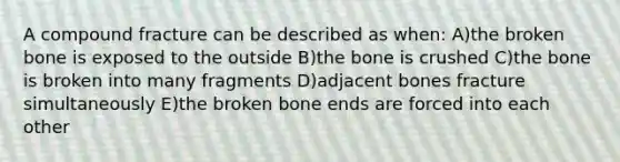 A compound fracture can be described as when: A)the broken bone is exposed to the outside B)the bone is crushed C)the bone is broken into many fragments D)adjacent bones fracture simultaneously E)the broken bone ends are forced into each other