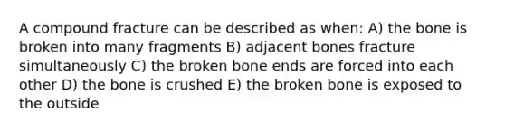 A compound fracture can be described as when: A) the bone is broken into many fragments B) adjacent bones fracture simultaneously C) the broken bone ends are forced into each other D) the bone is crushed E) the broken bone is exposed to the outside