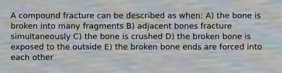 A compound fracture can be described as when: A) the bone is broken into many fragments B) adjacent bones fracture simultaneously C) the bone is crushed D) the broken bone is exposed to the outside E) the broken bone ends are forced into each other