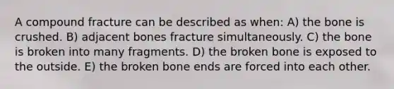 A compound fracture can be described as when: A) the bone is crushed. B) adjacent bones fracture simultaneously. C) the bone is broken into many fragments. D) the broken bone is exposed to the outside. E) the broken bone ends are forced into each other.