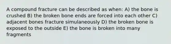 A compound fracture can be described as when: A) the bone is crushed B) the broken bone ends are forced into each other C) adjacent bones fracture simulaneously D) the broken bone is exposed to the outside E) the bone is broken into many fragments