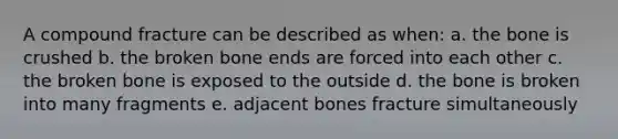 A compound fracture can be described as when: a. the bone is crushed b. the broken bone ends are forced into each other c. the broken bone is exposed to the outside d. the bone is broken into many fragments e. adjacent bones fracture simultaneously