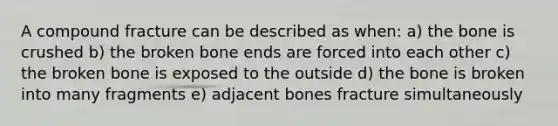 A compound fracture can be described as when: a) the bone is crushed b) the broken bone ends are forced into each other c) the broken bone is exposed to the outside d) the bone is broken into many fragments e) adjacent bones fracture simultaneously