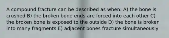 A compound fracture can be described as when: A) the bone is crushed B) the broken bone ends are forced into each other C) the broken bone is exposed to the outside D) the bone is broken into many fragments E) adjacent bones fracture simultaneously