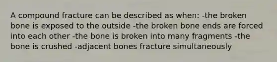 A compound fracture can be described as when: -the broken bone is exposed to the outside -the broken bone ends are forced into each other -the bone is broken into many fragments -the bone is crushed -adjacent bones fracture simultaneously