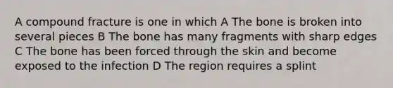 A compound fracture is one in which A The bone is broken into several pieces B The bone has many fragments with sharp edges C The bone has been forced through the skin and become exposed to the infection D The region requires a splint