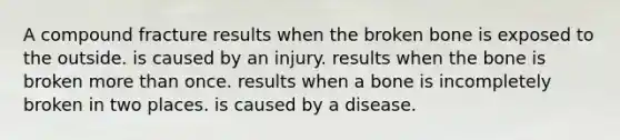 A compound fracture results when the broken bone is exposed to the outside. is caused by an injury. results when the bone is broken more than once. results when a bone is incompletely broken in two places. is caused by a disease.