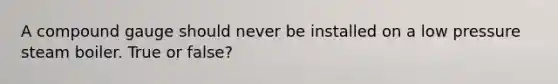 A compound gauge should never be installed on a low pressure steam boiler. True or false?
