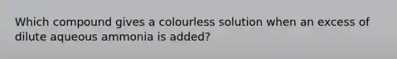 Which compound gives a colourless solution when an excess of dilute aqueous ammonia is added?