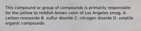 This compound or group of compounds is primarily responsible for the yellow to reddish-brown color of Los Angeles smog. A. carbon monoxide B. sulfur dioxide C. nitrogen dioxide D. volatile organic compounds