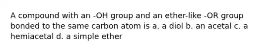 A compound with an -OH group and an ether-like -OR group bonded to the same carbon atom is a. a diol b. an acetal c. a hemiacetal d. a simple ether