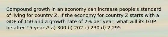 Compound growth in an economy can increase people's standard of living for country Z. If the economy for country Z starts with a GDP of 150 and a growth rate of 2% per year, what will its GDP be after 15 years? a) 300 b) 202 c) 230 d) 2,295