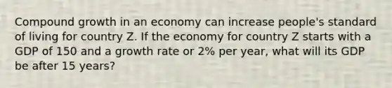 Compound growth in an economy can increase people's standard of living for country Z. If the economy for country Z starts with a GDP of 150 and a growth rate or 2% per year, what will its GDP be after 15 years?