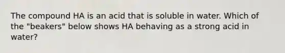 The compound HA is an acid that is soluble in water. Which of the "beakers" below shows HA behaving as a strong acid in water?